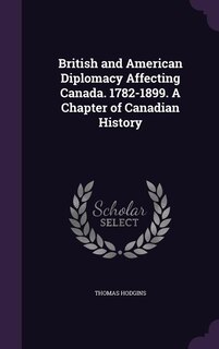 British and American Diplomacy Affecting Canada. 1782-1899. A Chapter of Canadian History