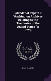 Calendar of Papers in Washington Archives Relating to the Territories of the United States (to 1873)