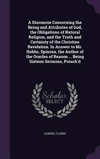 Front cover_A Discourse Concerning the Being and Attributes of God, the Obligations of Natural Religion, and the Truth and Certainty of the Christian Revelation. In Answer to Mr. Hobbs, Spinoza, the Author of the Oracles of Reason ... Being Sixteen Sermons, Preach'd