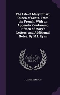 Couverture_The Life of Mary Stuart, Queen of Scots. From the French. With an Appendix Containing Fifteen of Mary's Letters, and Additional Notes. By M.I. Ryan