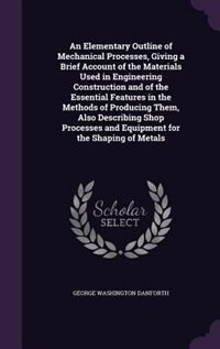 An Elementary Outline of Mechanical Processes, Giving a Brief Account of the Materials Used in Engineering Construction and of the Essential Features in the Methods of Producing Them, Also Describing Shop Processes and Equipment for the Shaping of Metals