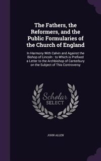 The Fathers, the Reformers, and the Public Formularies of the Church of England: In Harmony With Calvin and Against the Bishop of Lincoln : to Which is Prefixed a Letter to the Arc