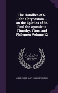 The Homilies of S. John Chrysostom ... on the Epistles of St. Paul the Apostle to Timothy, Titus, and Philemon Volume 12