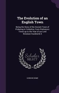 The Evolution of an English Town: Being the Story of the Ancient Town of Pickering in Yorkshire, From Prehistoric Times up to the Yea