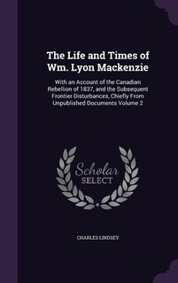 The Life and Times of Wm. Lyon Mackenzie: With an Account of the Canadian Rebellion of 1837, and the Subsequent Frontier Disturbances, Chiefl