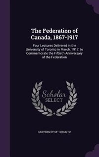 The Federation of Canada, 1867-1917: Four Lectures Delivered in the University of Toronto in March, 1917, to Commemorate the Fiftieth An