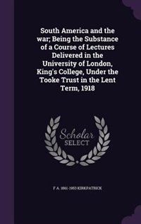 South America and the war; Being the Substance of a Course of Lectures Delivered in the University of London, King's College, Under the Tooke Trust in the Lent Term, 1918