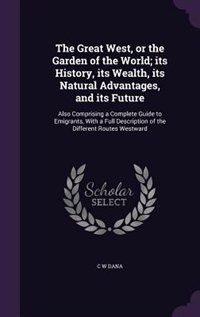 The Great West, or the Garden of the World; its History, its Wealth, its Natural Advantages, and its Future: Also Comprising a Complete Guide to Emigrants, With a Full Description of the Different Routes West