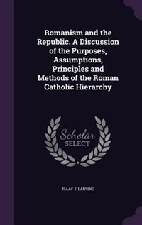 Romanism and the Republic. A Discussion of the Purposes, Assumptions, Principles and Methods of the Roman Catholic Hierarchy