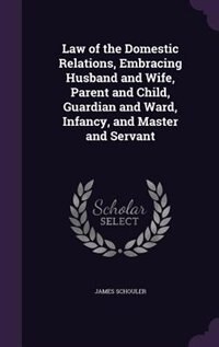 Law of the Domestic Relations, Embracing Husband and Wife, Parent and Child, Guardian and Ward, Infancy, and Master and Servant