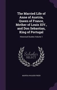The Married Life of Anne of Austria, Queen of France, Mother of Louis XIV., and Don Sebastian, King of Portugal: Historical Studies Volume 1