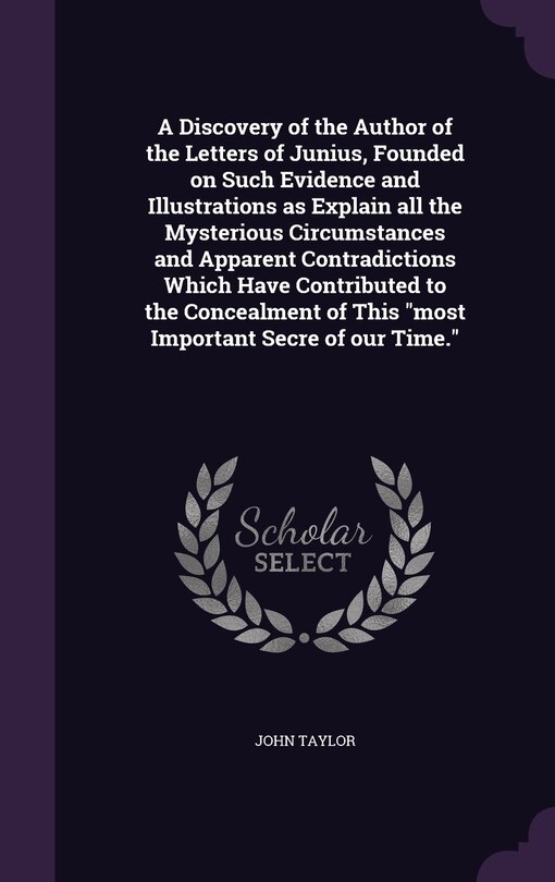 A Discovery of the Author of the Letters of Junius, Founded on Such Evidence and Illustrations as Explain all the Mysterious Circumstances and Apparent Contradictions Which Have Contributed to the Concealment of This most Important Secre of our Time.