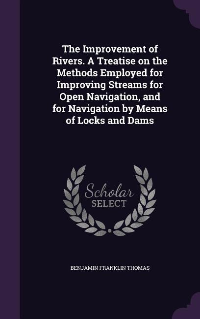 The Improvement of Rivers. A Treatise on the Methods Employed for Improving Streams for Open Navigation, and for Navigation by Means of Locks and Dams