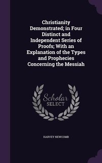 Christianity Demonstrated; in Four Distinct and Independent Series of Proofs; With an Explanation of the Types and Prophecies Concerning the Messiah