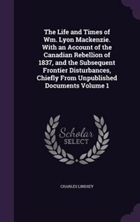 The Life and Times of Wm. Lyon Mackenzie. With an Account of the Canadian Rebellion of 1837, and the Subsequent Frontier Disturbances, Chiefly From Unpublished Documents Volume 1