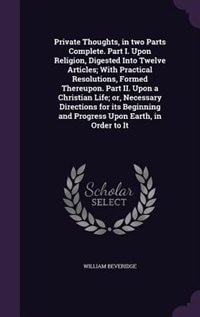 Private Thoughts, in two Parts Complete. Part I. Upon Religion, Digested Into Twelve Articles; With Practical Resolutions, Formed Thereupon. Part II. Upon a Christian Life; or, Necessary Directions for its Beginning and Progress Upon Earth, in Order to It