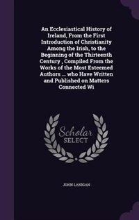 An Ecclesiastical History of Ireland, From the First Introduction of Christianity Among the Irish, to the Beginning of the Thirteenth Century , Compiled From the Works of the Most Esteemed Authors ... who Have Written and Published on Matters Connected Wi