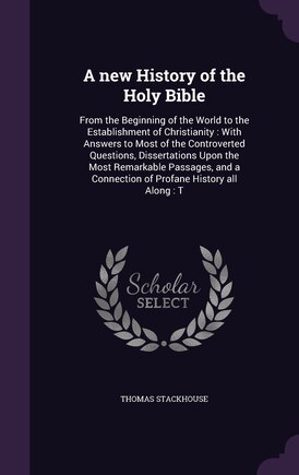 A new History of the Holy Bible: From the Beginning of the World to the Establishment of Christianity: With Answers to Most of the Controverted Questions, Dissertations Upon the Most Remarkable Passages, and a Connection of Profane History all Along: T