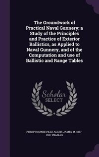 The Groundwork of Practical Naval Gunnery; a Study of the Principles and Practice of Exterior Ballistics, as Applied to Naval Gunnery, and of the Computation and use of Ballistic and Range Tables