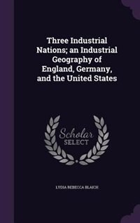 Three Industrial Nations; an Industrial Geography of England, Germany, and the United States