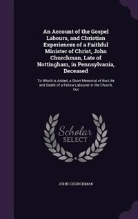 An Account of the Gospel Labours, and Christian Experiences of a Faithful Minister of Christ, John Churchman, Late of Nottingham, in Pennsylvania, Deceased: To Which is Added, a Short Memorial of the Life and Death of a Fellow Labourer in the Church, Our