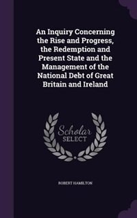 An Inquiry Concerning the Rise and Progress, the Redemption and Present State and the Management of the National Debt of Great Britain and Ireland