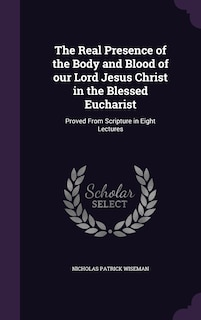 The Real Presence of the Body and Blood of our Lord Jesus Christ in the Blessed Eucharist: Proved From Scripture in Eight Lectures