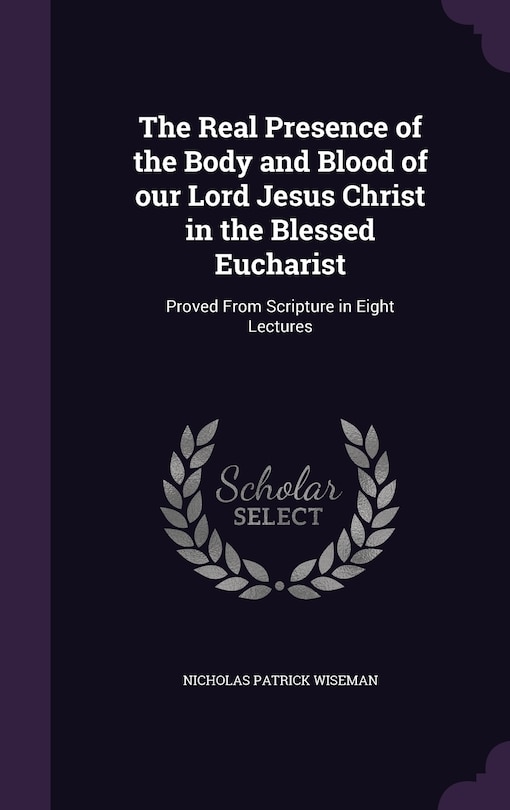 The Real Presence of the Body and Blood of our Lord Jesus Christ in the Blessed Eucharist: Proved From Scripture in Eight Lectures