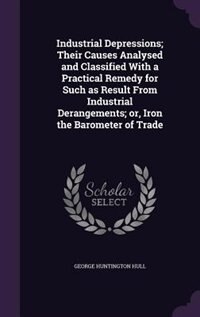 Front cover_Industrial Depressions; Their Causes Analysed and Classified With a Practical Remedy for Such as Result From Industrial Derangements; or, Iron the Barometer of Trade