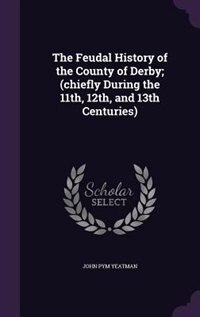 The Feudal History of the County of Derby; (chiefly During the 11th, 12th, and 13th Centuries)