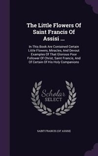 The Little Flowers Of Saint Francis Of Assisi ...: In This Book Are Contained Certain Little Flowers, Miracles, And Devout Examples Of That Glorious P