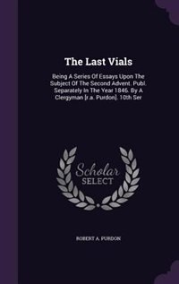 The Last Vials: Being A Series Of Essays Upon The Subject Of The Second Advent. Publ. Separately In The Year 1846.