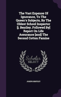 The Vast Expense Of Ignorance, To The Queen's Subjects, By The Oldest School Inspector [j. Bentley. Followed By] Report On Life Assurance [and] The Second Cotton Famine