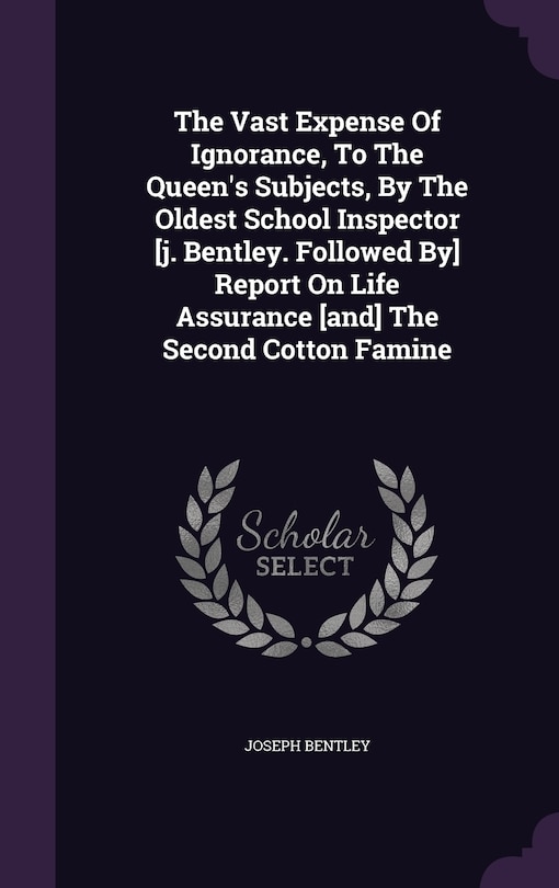 The Vast Expense Of Ignorance, To The Queen's Subjects, By The Oldest School Inspector [j. Bentley. Followed By] Report On Life Assurance [and] The Second Cotton Famine