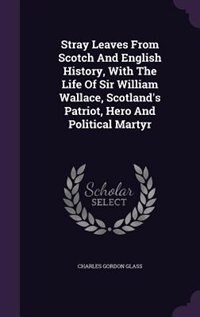 Stray Leaves From Scotch And English History, With The Life Of Sir William Wallace, Scotland's Patriot, Hero And Political Martyr