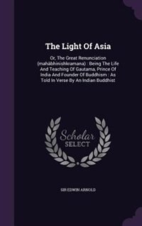 The Light Of Asia: Or, The Great Renunciation (mahâbhinishkramana) : Being The Life And Teaching Of Gautama, Prince Of
