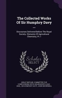 The Collected Works Of Sir Humphry Davy ...: Discourses Delivered Before The Royal Society. Elements Of Agricultural Chemistry, Pt. I