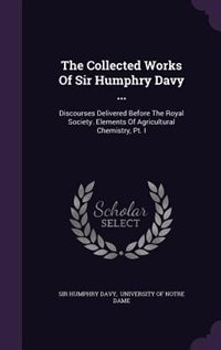 The Collected Works Of Sir Humphry Davy ...: Discourses Delivered Before The Royal Society. Elements Of Agricultural Chemistry, Pt. I