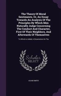 The Theory Of Moral Sentiments, Or, An Essay Towards An Analysis Of The Principles By Which Men Naturally Judge Concerning The Conduct And Character, First Of Their Neighbors, And Afterwards Of Themselves: To Which Is Added, A Dissertation On The