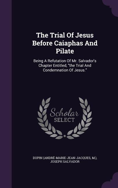 The Trial Of Jesus Before Caiaphas And Pilate: Being A Refutation Of Mr. Salvador's Chapter Entitled, the Trial And Condemnation Of Jesus.