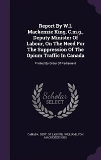 Report By W.l. Mackenzie King, C.m.g., Deputy Minister Of Labour, On The Need For The Suppression Of The Opium Traffic In Canada: Printed By Order Of Parliament