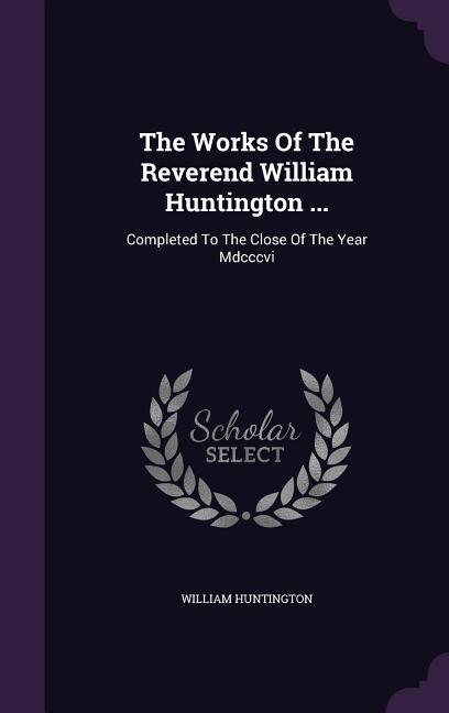 The Works Of The Reverend William Huntington ...: Completed To The Close Of The Year Mdcccvi