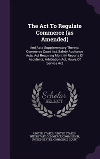 The Act To Regulate Commerce (as Amended): And Acts Supplementary Thereto. Commerce Court Act, Safety Appliance Acts, Act Requiring Monthly Re