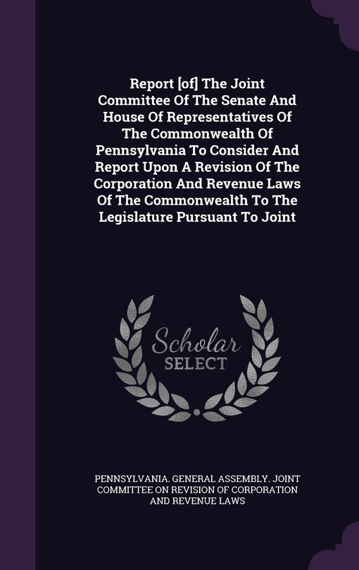 Couverture_Report [of] The Joint Committee Of The Senate And House Of Representatives Of The Commonwealth Of Pennsylvania To Consider And Report Upon A Revision Of The Corporation And Revenue Laws Of The Commonwealth To The Legislature Pursuant To Joint