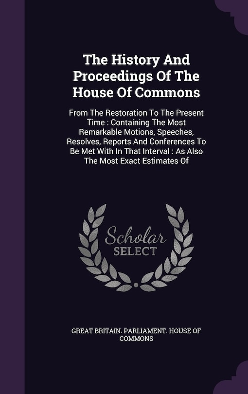 The History And Proceedings Of The House Of Commons: From The Restoration To The Present Time: Containing The Most Remarkable Motions, Speeches, Resolves, Reports And Conferences To Be Met With In That Interval: As Also The Most Exact Estimates Of