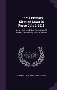 Illinois Primary Election Laws In Force July 1, 1913: An Act To Provide For The Holding Of Primary Elections By Political Parties