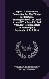 Report Of The General Committee For The Thirty-third National Encampment Of The Grand Army Of The Republic And Attendant Reunions Held At Philadelphia, September 4 To 9, 1899