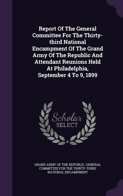 Report Of The General Committee For The Thirty-third National Encampment Of The Grand Army Of The Republic And Attendant Reunions Held At Philadelphia, September 4 To 9, 1899