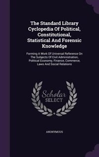 The Standard Library Cyclopedia Of Political, Constitutional, Statistical And Forensic Knowledge: Forming A Work Of Universal Reference On The Subjects Of Civil Administration, Political Economy, F