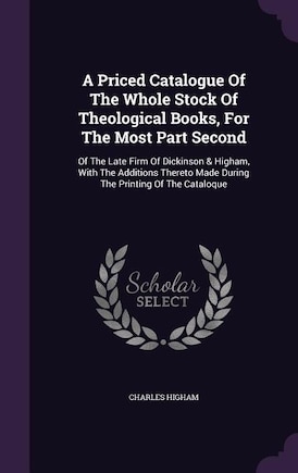 A Priced Catalogue Of The Whole Stock Of Theological Books, For The Most Part Second: Of The Late Firm Of Dickinson & Higham, With The Additions Thereto Made During The Printing Of The